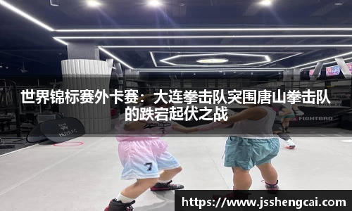 世界锦标赛外卡赛：大连拳击队突围唐山拳击队的跌宕起伏之战